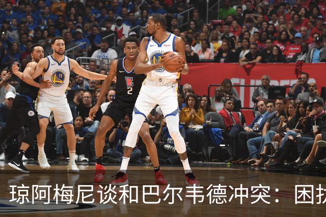 琼阿梅尼谈和巴尔韦德冲突：困扰我的是虚假报道，我们之间没问题